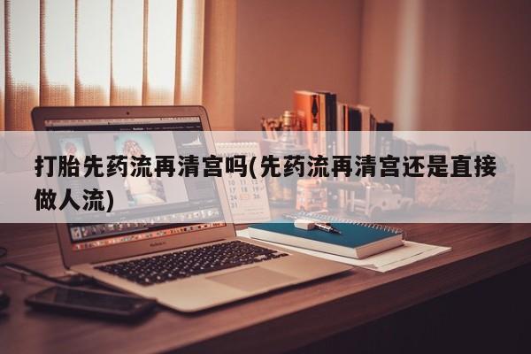 打胎药怎么购买打胎先药流再清宫吗(先药流再清宫还是直接做人流)