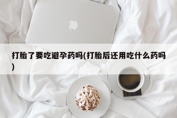 打胎药怎么购买打胎了要吃避孕药吗(打胎后还用吃什么药吗)
