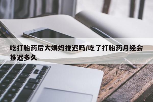 打胎药怎么购买吃打胎药后大姨妈推迟吗/吃了打胎药月经会推迟多久