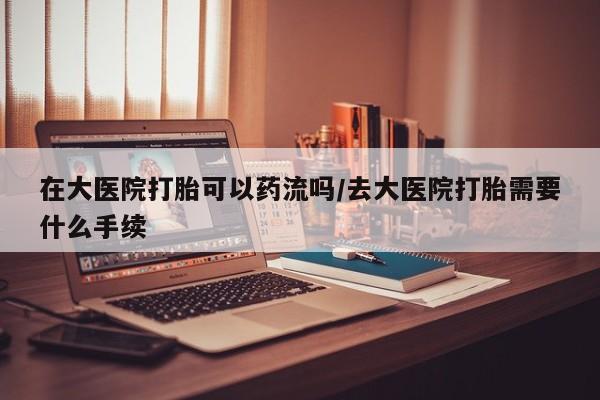 打胎药怎么购买在大医院打胎可以药流吗/去大医院打胎需要什么手续