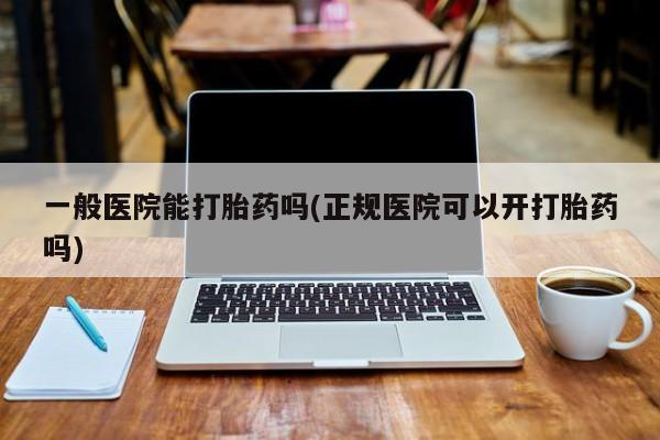 打胎药怎么购买一般医院能打胎药吗(正规医院可以开打胎药吗)