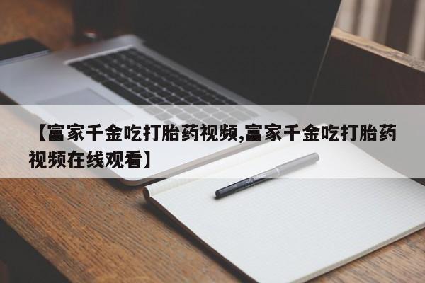 打胎药怎么购买【富家千金吃打胎药视频,富家千金吃打胎药视频在线观看】