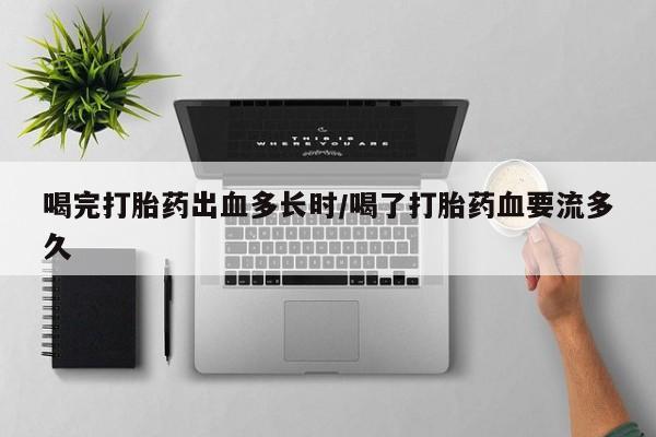 打胎药怎么购买喝完打胎药出血多长时/喝了打胎药血要流多久