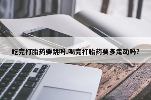 打胎药怎么购买吃完打胎药要跳吗.喝完打胎药要多走动吗？
