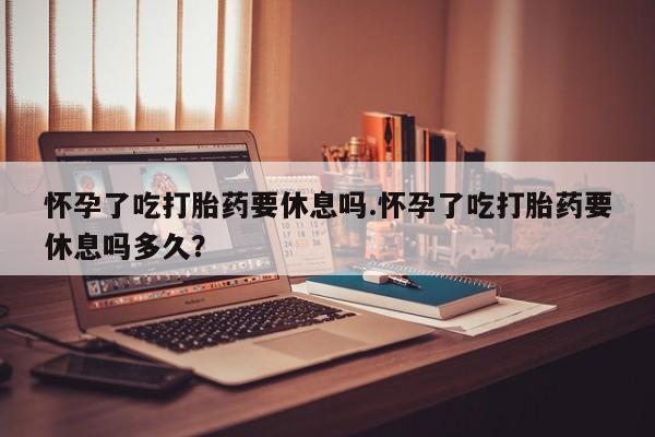 打胎药怎么购买怀孕了吃打胎药要休息吗.怀孕了吃打胎药要休息吗多久？