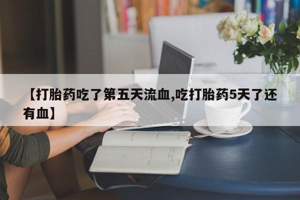 打胎药怎么购买【打胎药吃了第五天流血,吃打胎药5天了还有血】