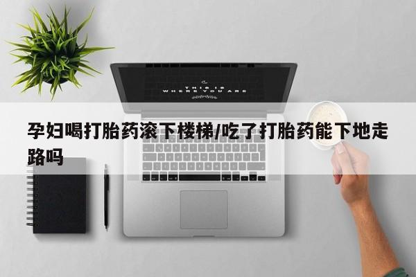 打胎药怎么购买孕妇喝打胎药滚下楼梯/吃了打胎药能下地走路吗