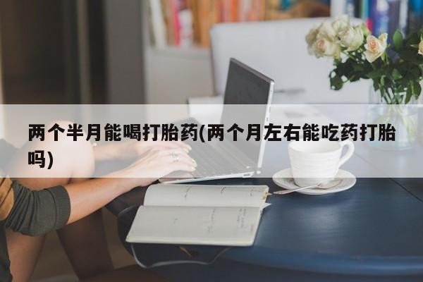 打胎药怎么购买两个半月能喝打胎药(两个月左右能吃药打胎吗)