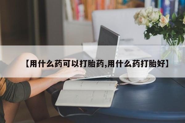 打胎药怎么购买【用什么药可以打胎药,用什么药打胎好】