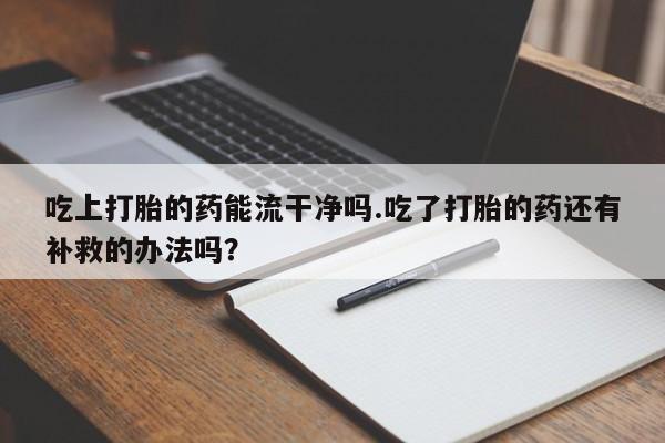 打胎药怎么购买吃上打胎的药能流干净吗.吃了打胎的药还有补救的办法吗？