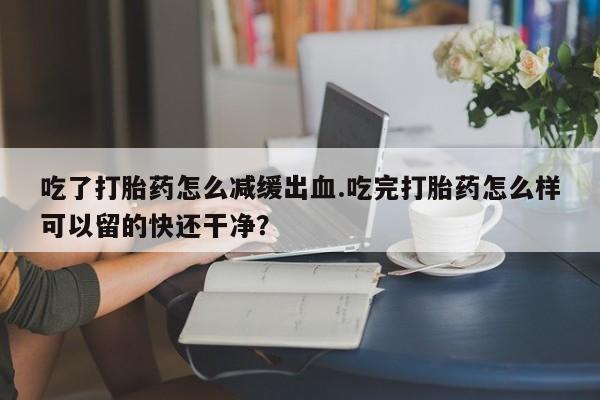 打胎药怎么购买吃了打胎药怎么减缓出血.吃完打胎药怎么样可以留的快还干净？