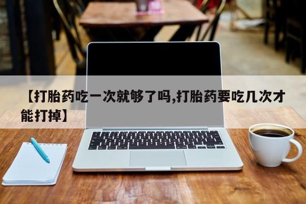 打胎药怎么购买【打胎药吃一次就够了吗,打胎药要吃几次才能打掉】