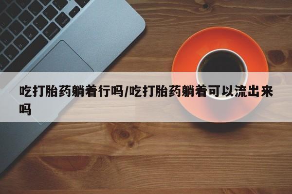 打胎药怎么购买吃打胎药躺着行吗/吃打胎药躺着可以流出来吗