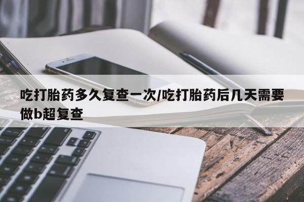 打胎药怎么购买吃打胎药多久复查一次/吃打胎药后几天需要做b超复查