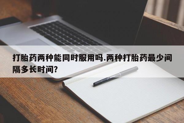 打胎药怎么购买打胎药两种能同时服用吗.两种打胎药最少间隔多长时间？