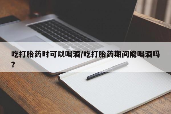 打胎药怎么购买吃打胎药时可以喝酒/吃打胎药期间能喝酒吗?