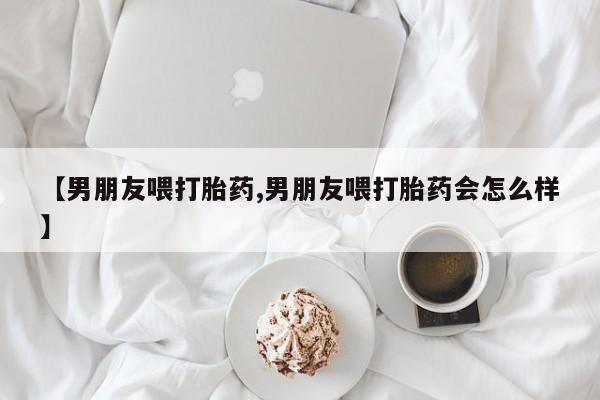 打胎药怎么购买【男朋友喂打胎药,男朋友喂打胎药会怎么样】