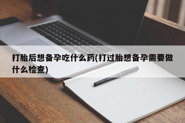 打胎药怎么购买打胎后想备孕吃什么药(打过胎想备孕需要做什么检查)