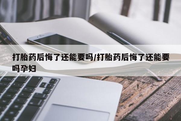 打胎药怎么购买打胎药后悔了还能要吗/打胎药后悔了还能要吗孕妇