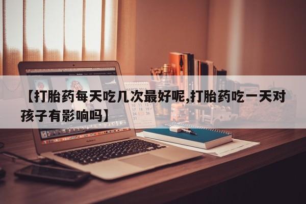 打胎药怎么购买【打胎药每天吃几次最好呢,打胎药吃一天对孩子有影响吗】