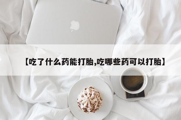 打胎药怎么购买【吃了什么药能打胎,吃哪些药可以打胎】
