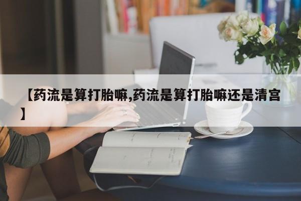 打胎药怎么购买【药流是算打胎嘛,药流是算打胎嘛还是清宫】
