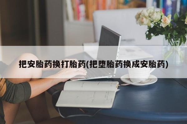 打胎药怎么购买把安胎药换打胎药(把堕胎药换成安胎药)