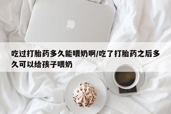 打胎药怎么购买吃过打胎药多久能喂奶啊/吃了打胎药之后多久可以给孩子喂奶