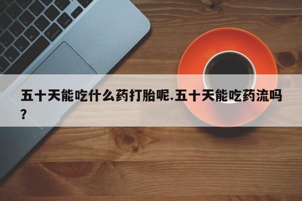 打胎药怎么购买五十天能吃什么药打胎呢.五十天能吃药流吗？