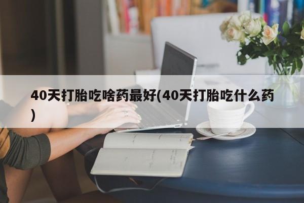 打胎药怎么购买40天打胎吃啥药最好(40天打胎吃什么药)