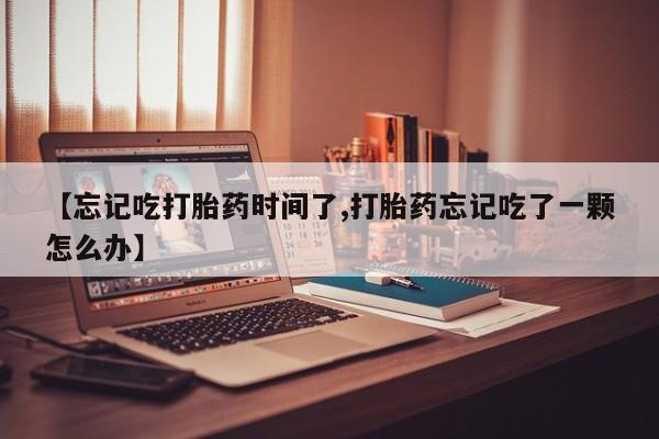 打胎药怎么购买【忘记吃打胎药时间了,打胎药忘记吃了一颗怎么办】