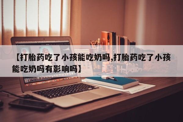 打胎药怎么购买【打胎药吃了小孩能吃奶吗,打胎药吃了小孩能吃奶吗有影响吗】