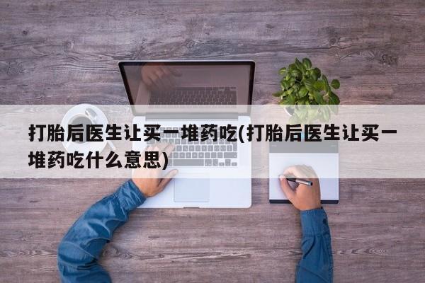 打胎药怎么购买打胎后医生让买一堆药吃(打胎后医生让买一堆药吃什么意思)