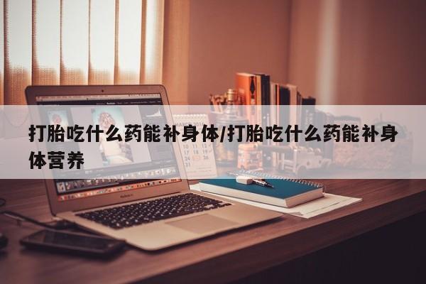打胎药怎么购买打胎吃什么药能补身体/打胎吃什么药能补身体营养