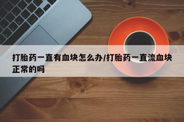 打胎药怎么购买打胎药一直有血块怎么办/打胎药一直流血块正常的吗