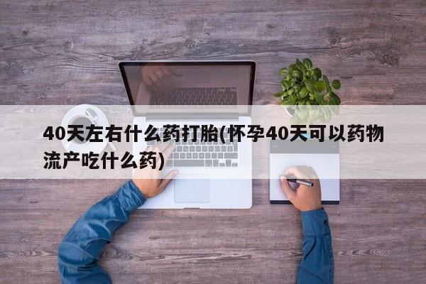 打胎药怎么购买40天左右什么药打胎(怀孕40天可以药物流产吃什么药)