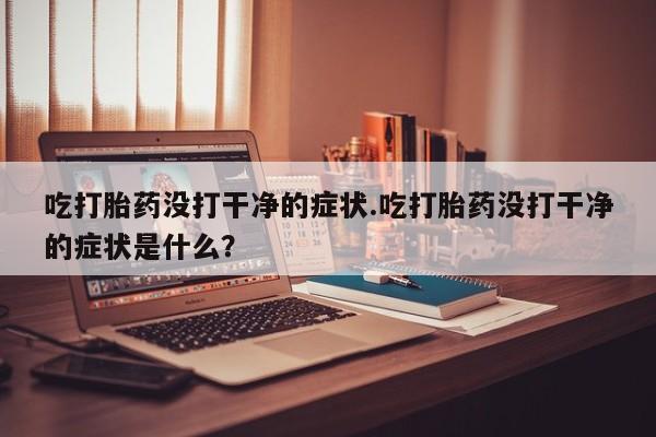 打胎药怎么购买吃打胎药没打干净的症状.吃打胎药没打干净的症状是什么？