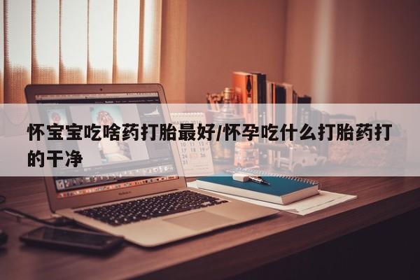 打胎药怎么购买怀宝宝吃啥药打胎最好/怀孕吃什么打胎药打的干净