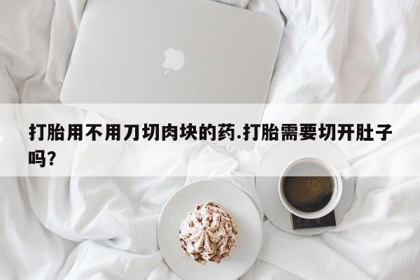 打胎药怎么购买打胎用不用刀切肉块的药.打胎需要切开肚子吗？