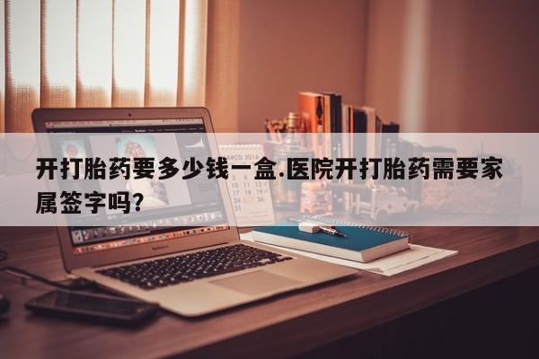 打胎药怎么购买开打胎药要多少钱一盒.医院开打胎药需要家属签字吗？