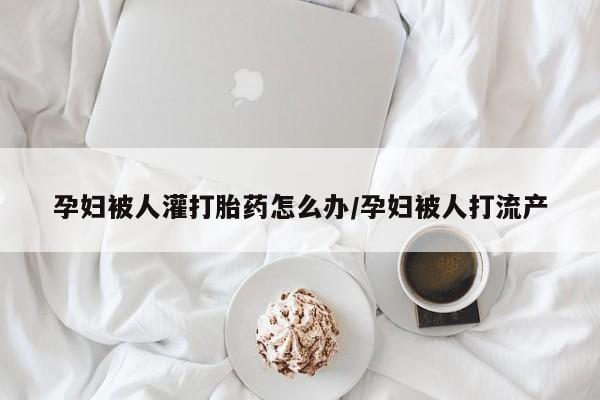 打胎药怎么购买孕妇被人灌打胎药怎么办/孕妇被人打流产