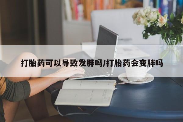 打胎药怎么购买打胎药可以导致发胖吗/打胎药会变胖吗