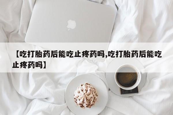 打胎药怎么购买【吃打胎药后能吃止疼药吗,吃打胎药后能吃止疼药吗】