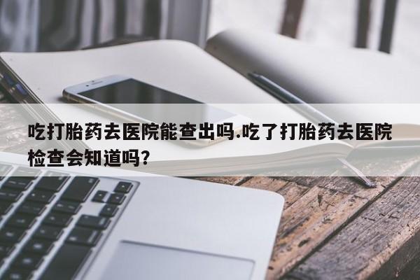 打胎药怎么购买吃打胎药去医院能查出吗.吃了打胎药去医院检查会知道吗？