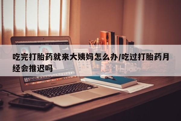 打胎药怎么购买吃完打胎药就来大姨妈怎么办/吃过打胎药月经会推迟吗