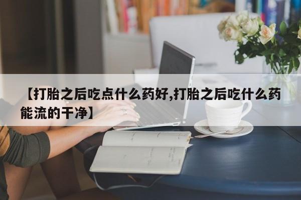 打胎药怎么购买【打胎之后吃点什么药好,打胎之后吃什么药能流的干净】