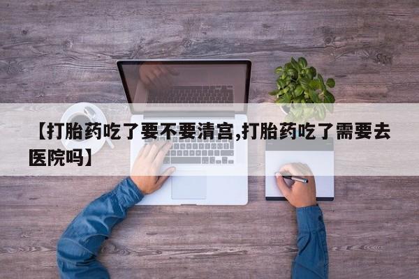 打胎药怎么购买【打胎药吃了要不要清宫,打胎药吃了需要去医院吗】
