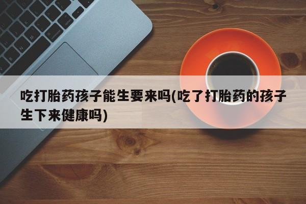 打胎药怎么购买吃打胎药孩子能生要来吗(吃了打胎药的孩子生下来健康吗)
