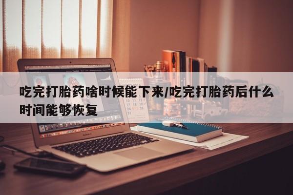 打胎药怎么购买吃完打胎药啥时候能下来/吃完打胎药后什么时间能够恢复