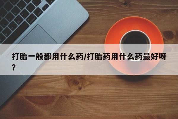 打胎药怎么购买打胎一般都用什么药/打胎药用什么药最好呀?
